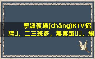 寧波夜場(chǎng)KTV招聘，二三班多，無套路，絕對(duì)靠譜多賺